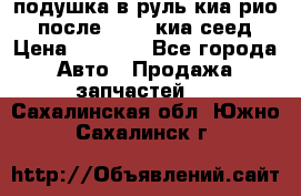 подушка в руль киа рио 3 после 2015. киа сеед › Цена ­ 8 000 - Все города Авто » Продажа запчастей   . Сахалинская обл.,Южно-Сахалинск г.